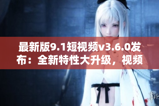 最新版9.1短視頻v3.6.0發(fā)布：全新特性大升級，視頻創(chuàng)作更輕松