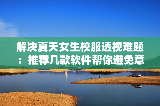 解決夏天女生校服透視難題：推薦幾款軟件幫你避免意外走光