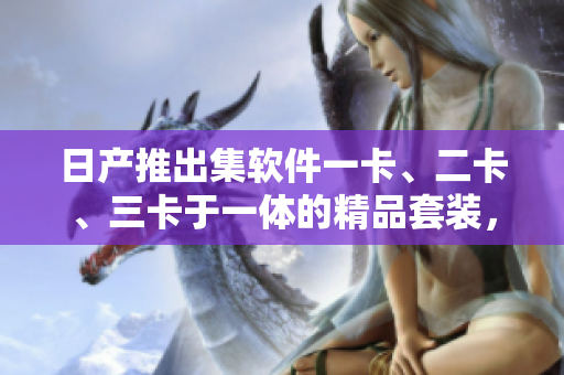 日產(chǎn)推出集軟件一卡、二卡、三卡于一體的精品套裝，實(shí)現(xiàn)車輛智能管控