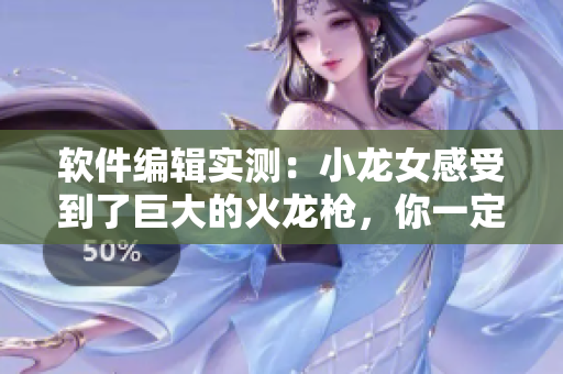 軟件編輯實(shí)測(cè)：小龍女感受到了巨大的火龍槍，你一定想知道的詳細(xì)信息！