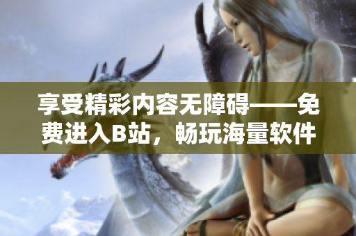享受精彩內(nèi)容無障礙——免費(fèi)進(jìn)入B站，暢玩海量軟件資訊
