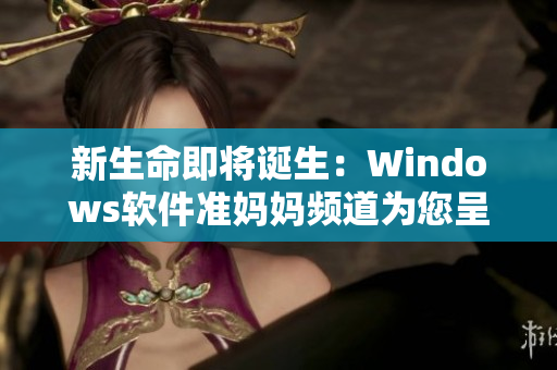 新生命即將誕生：Windows軟件準(zhǔn)媽媽頻道為您呈現(xiàn)最新生產(chǎn)工具