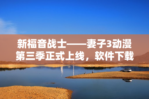 新福音戰(zhàn)士——妻子3動(dòng)漫第三季正式上線，軟件下載立即開(kāi)啟激情之旅！