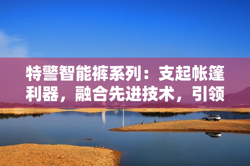 特警智能褲系列：支起帳篷利器，融合先進技術(shù)，引領(lǐng)軟件發(fā)展！