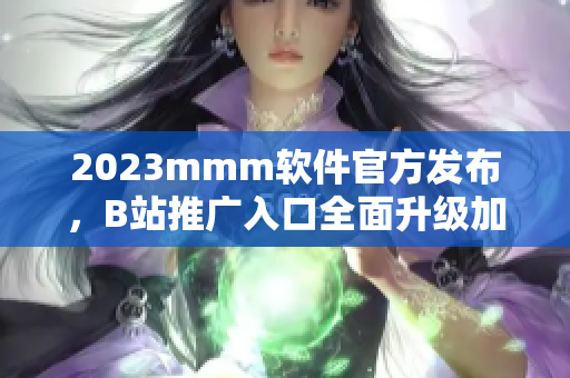 2023mmm軟件官方發(fā)布，B站推廣入口全面升級加入最新版本！