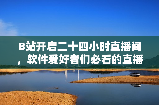 B站開啟二十四小時(shí)直播間，軟件愛好者們必看的直播內(nèi)容大揭秘