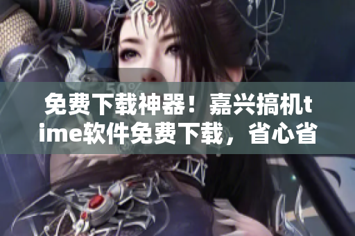 免費(fèi)下載神器！嘉興搞機(jī)time軟件免費(fèi)下載，省心省錢又安全