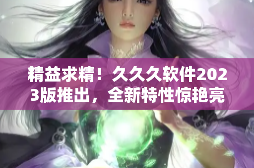 精益求精！久久久軟件2023版推出，全新特性驚艷亮相！