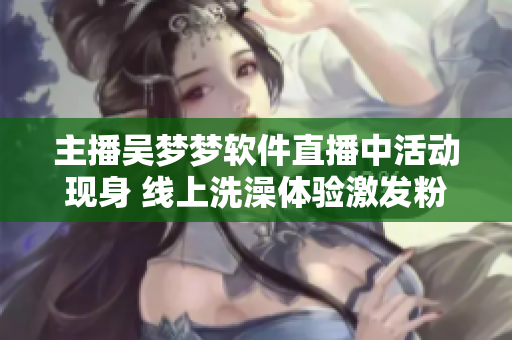 主播吳夢夢軟件直播中活動現(xiàn)身 線上洗澡體驗激發(fā)粉絲狂熱