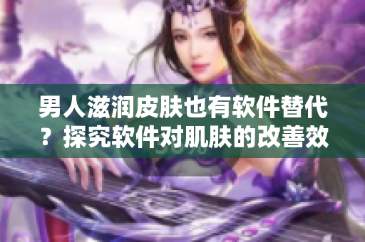 男人滋潤皮膚也有軟件替代？探究軟件對肌膚的改善效果！