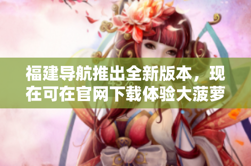 福建導(dǎo)航推出全新版本，現(xiàn)在可在官網(wǎng)下載體驗(yàn)大菠蘿導(dǎo)航軟件
