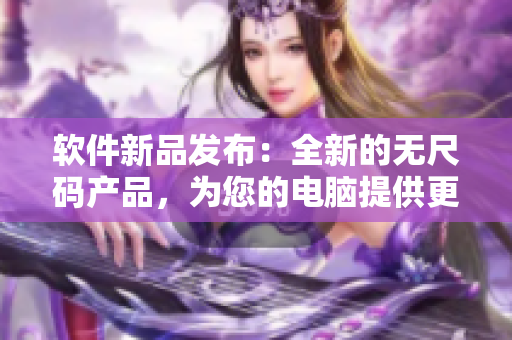 軟件新品發(fā)布：全新的無(wú)尺碼產(chǎn)品，為您的電腦提供更高效的使用體驗(yàn)！