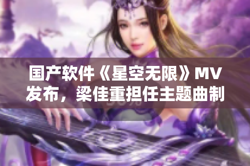 國產(chǎn)軟件《星空無限》MV發(fā)布，梁佳重?fù)?dān)任主題曲制作人