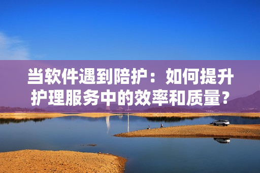 當(dāng)軟件遇到陪護(hù)：如何提升護(hù)理服務(wù)中的效率和質(zhì)量？
