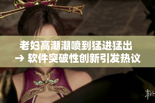 老婦高潮潮噴到猛進(jìn)猛出 → 軟件突破性創(chuàng)新引發(fā)熱議，助力高效運(yùn)營(yíng)