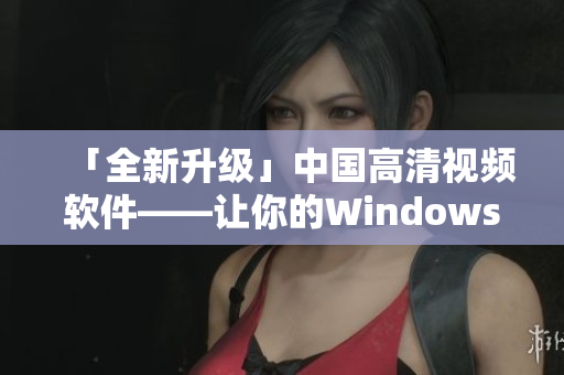 「全新升級」中國高清視頻軟件——讓你的Windows觀影體驗全面升級！