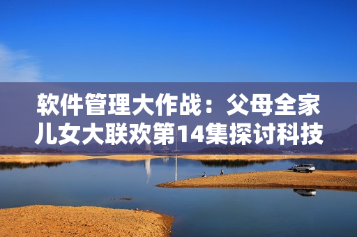 軟件管理大作戰(zhàn)：父母全家兒女大聯(lián)歡第14集探討科技對家庭生活的影響