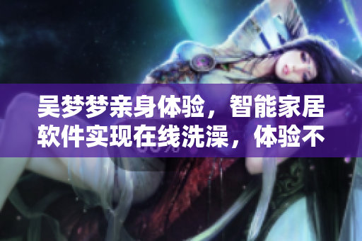 吳夢(mèng)夢(mèng)親身體驗(yàn)，智能家居軟件實(shí)現(xiàn)在線洗澡，體驗(yàn)不容錯(cuò)過(guò)！