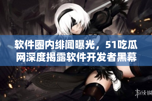 軟件圈內(nèi)緋聞曝光，51吃瓜網(wǎng)深度揭露軟件開發(fā)者黑幕