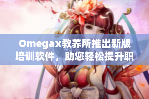 Omegax教養(yǎng)所推出新版培訓(xùn)軟件，助您輕松提升職場競爭力！