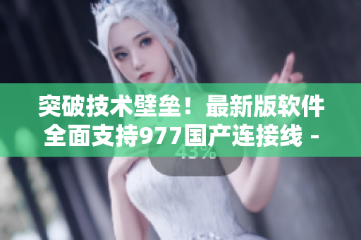 突破技術(shù)壁壘！最新版軟件全面支持977國(guó)產(chǎn)連接線 - 專業(yè)編輯報(bào)道
