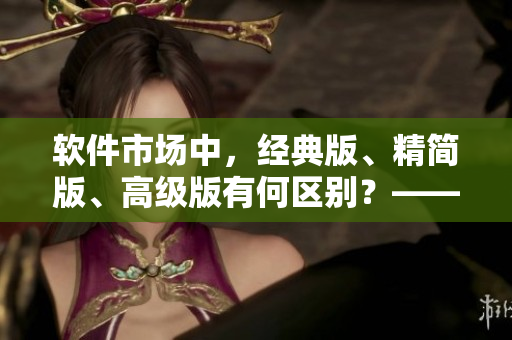 軟件市場中，經(jīng)典版、精簡版、高級(jí)版有何區(qū)別？——詳解國內(nèi)軟件產(chǎn)品差異