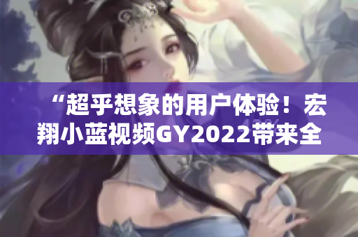 “超乎想象的用戶體驗(yàn)！宏翔小藍(lán)視頻GY2022帶來全新的軟件品質(zhì)”