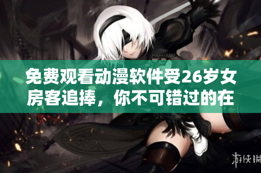 免費(fèi)觀看動漫軟件受26歲女房客追捧，你不可錯過的在線資源！