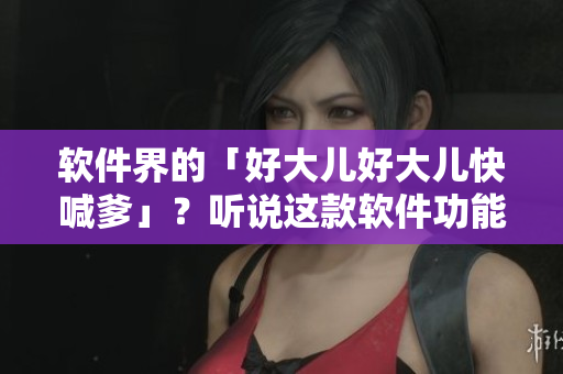 軟件界的「好大兒好大兒快喊爹」？聽說這款軟件功能太強大，讓用戶直呼爽！