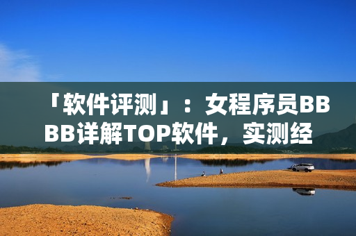 「軟件評測」：女程序員BBBB詳解TOP軟件，實測經(jīng)驗分享