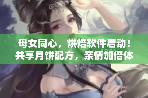 母女同心，烘焙軟件啟動(dòng)！共享月餅配方，親情加倍體驗(yàn)！