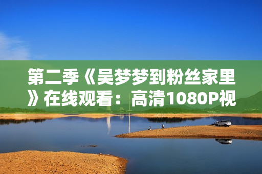 第二季《吳夢夢到粉絲家里》在線觀看：高清1080P視頻軟件可支持
