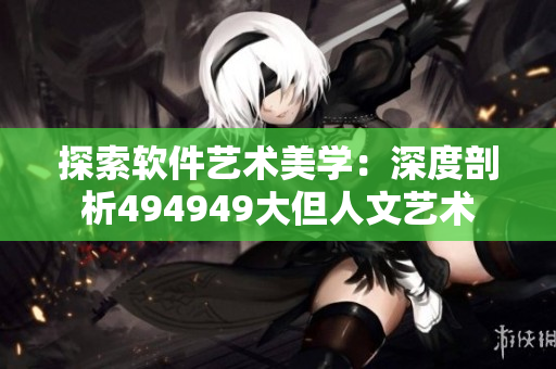探索軟件藝術(shù)美學(xué)：深度剖析494949大但人文藝術(shù)