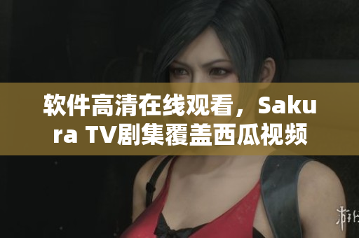 軟件高清在線觀看，Sakura TV劇集覆蓋西瓜視頻