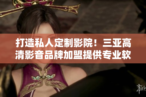 打造私人定制影院！三亞高清影音品牌加盟提供專(zhuān)業(yè)軟件解決方案