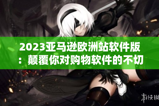 2023亞馬遜歐洲站軟件版：顛覆你對購物軟件的不切實際期待！