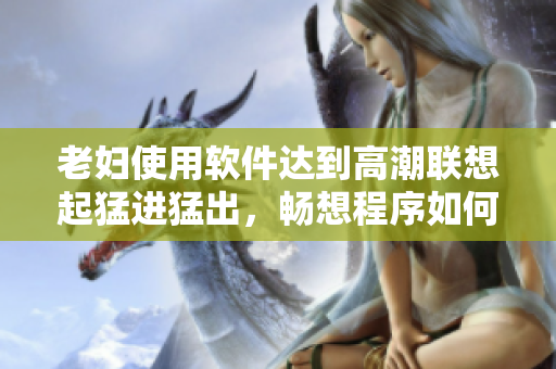 老婦使用軟件達到高潮聯想起猛進猛出，暢想程序如何提升性體驗