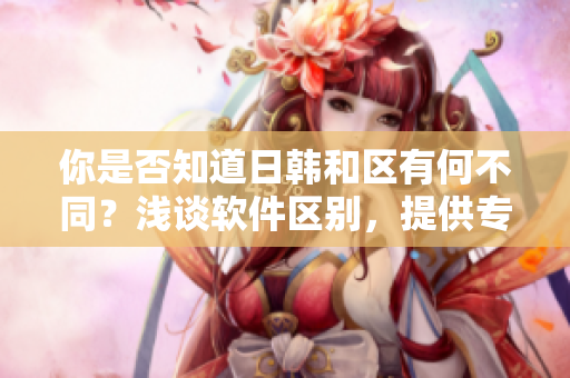 你是否知道日韓和區(qū)有何不同？淺談軟件區(qū)別，提供專業(yè)建議