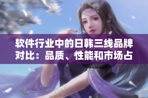 軟件行業(yè)中的日韓三線品牌對比：品質(zhì)、性能和市場占有率