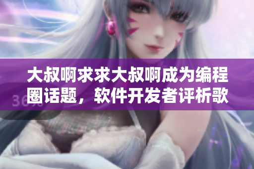 大叔啊求求大叔啊成為編程圈話題，軟件開發(fā)者評(píng)析歌曲背后的工程師文化
