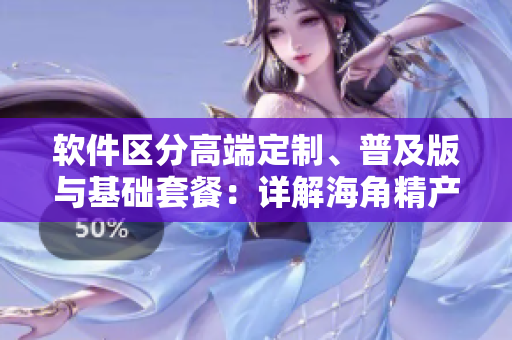 軟件區(qū)分高端定制、普及版與基礎(chǔ)套餐：詳解海角精產(chǎn)軟件系列三種版本