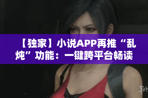 【獨家】小說APP再推“亂燉”功能：一鍵跨平臺暢讀小說佳作！