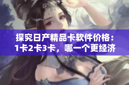 探究日產(chǎn)精品卡軟件價(jià)格：1卡2卡3卡，哪一個(gè)更經(jīng)濟(jì)實(shí)惠？