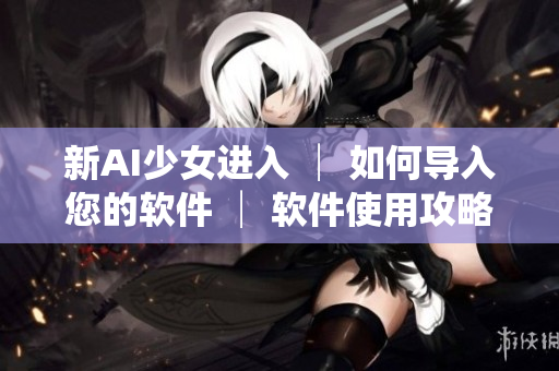 新AI少女進(jìn)入 │ 如何導(dǎo)入您的軟件 │ 軟件使用攻略分享