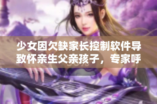 少女因欠缺家長控制軟件導(dǎo)致懷親生父親孩子，專家呼吁完善家庭監(jiān)管程序