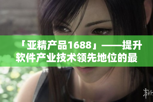 「亞精產(chǎn)品1688」——提升軟件產(chǎn)業(yè)技術(shù)領(lǐng)先地位的最佳選擇