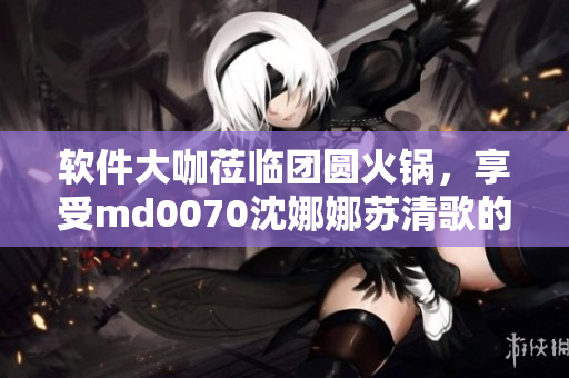 軟件大咖蒞臨團(tuán)圓火鍋，享受md0070沈娜娜蘇清歌的招待