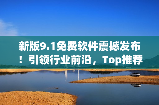 新版9.1免費(fèi)軟件震撼發(fā)布！引領(lǐng)行業(yè)前沿，Top推薦使用