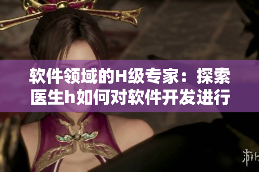 軟件領(lǐng)域的H級專家：探索醫(yī)生h如何對軟件開發(fā)進行革新