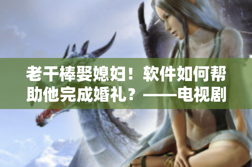 老干棒娶媳婦！軟件如何幫助他完成婚禮？——電視劇《老農(nóng)民》第幾集